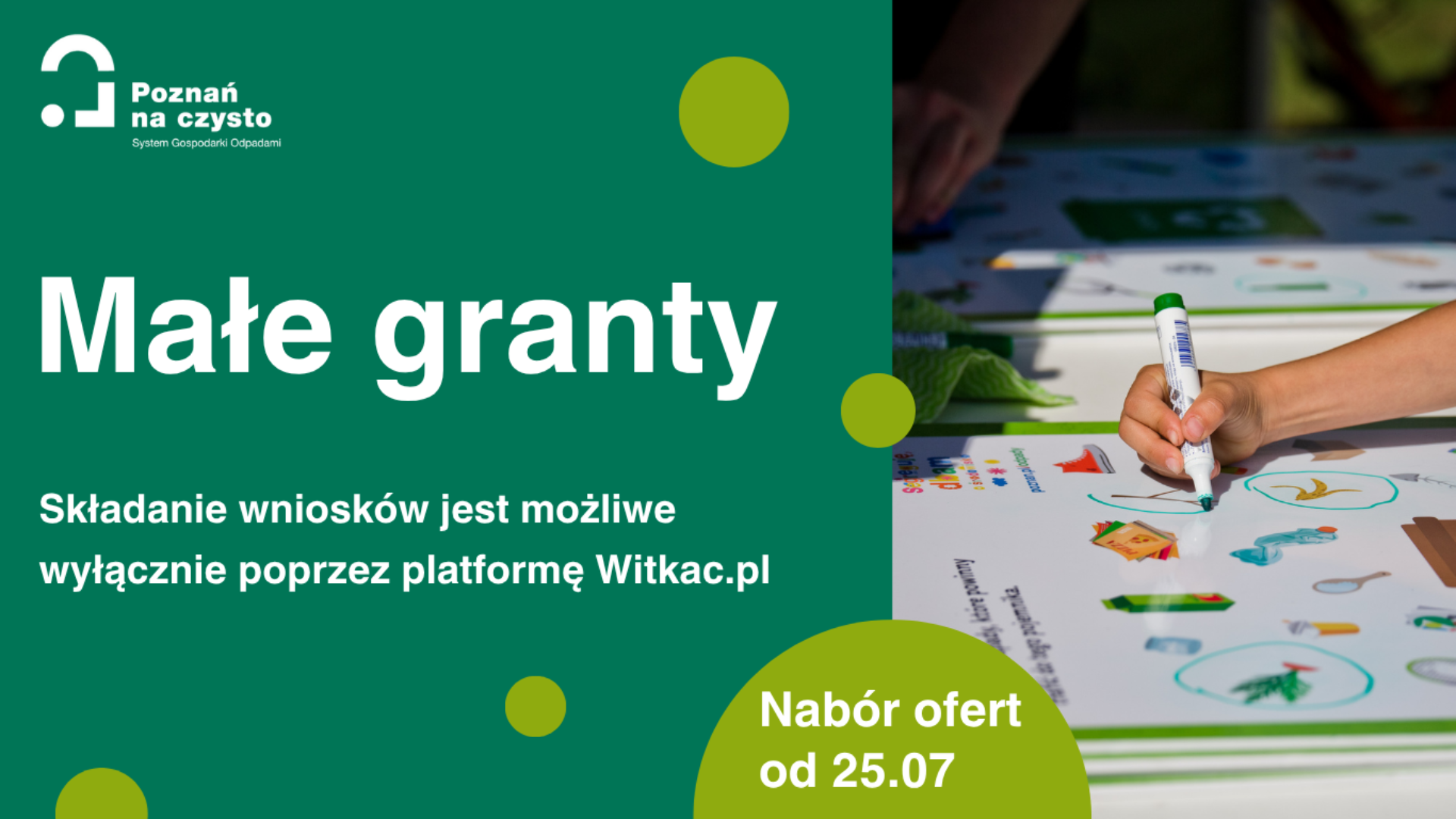 Grafika podzielona na dwie części, po lewej stronie zielone tło, na nim logotyp "Poznań na czysto" oraz System Gospodarowania Odpadami, poniżej tekst: Małe granty, poniżej napis: Składanie wniosków jest możliwe wyłącznie poprzez platformę Witkac.pl, poniżej w seledynowym półkolu tekst: "Nabór ofert od 25.07", z prawej strony ręka trzymająca marker i zakreślająca obiekty na planszy leżącej na stole, o tematyce ekologicznej