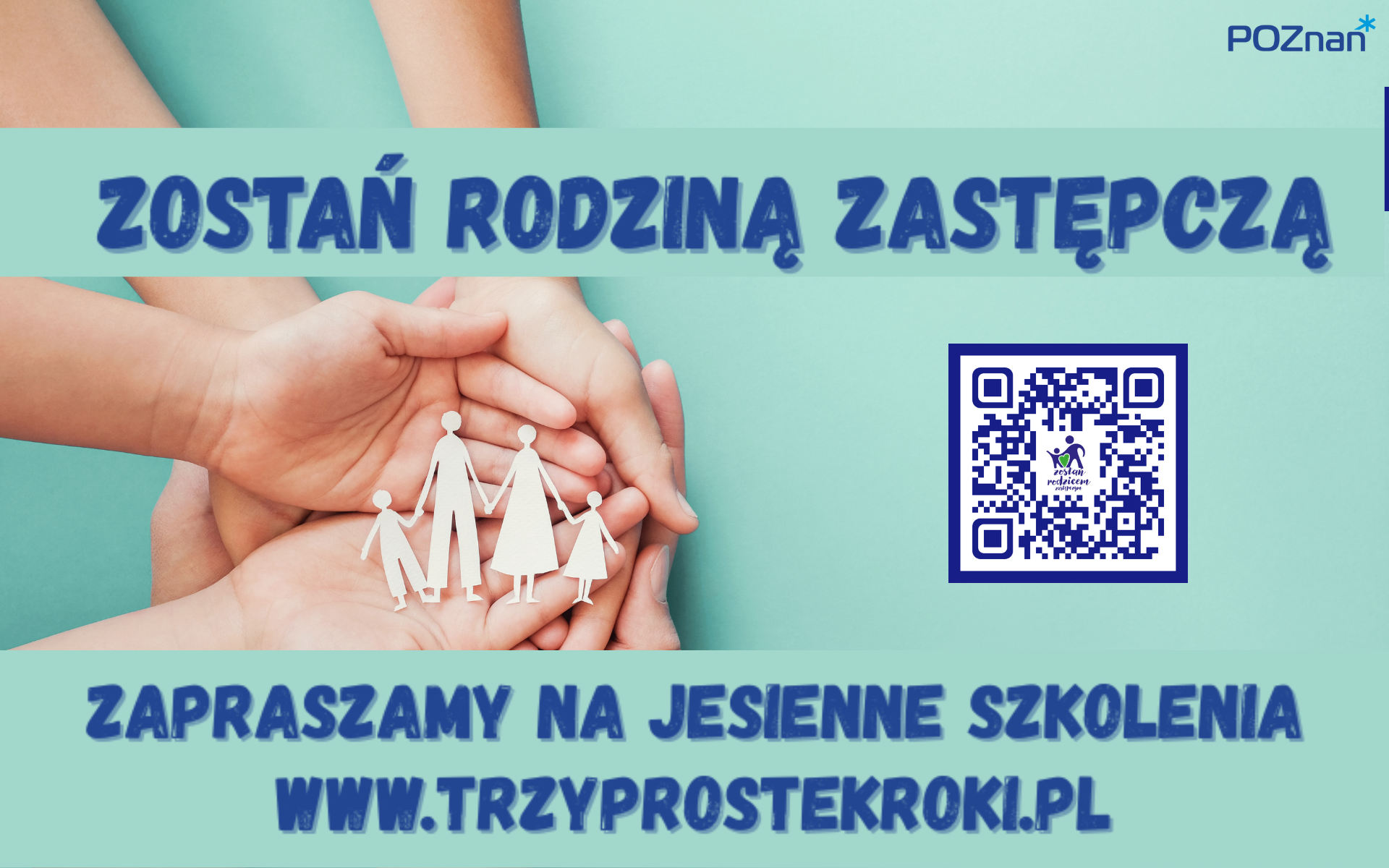 Obrazek przedstawia kilka splecionych rąk, w których znajdują się papierowanka rodziny (dwie osoby dorosłe i dwa dzieci). W części znajduje się napis: "ZOSTAŃ RODZINĄ ZASTĘPCZĄ". Po prawej stronie umieszczony kod QR, aw części części obrazu widnieje tekst: "ZAPRASZAMY NA JESIENNE SZKOLENIA WWW.TRZYPROSTEKROKI.PL". W odpowiednim rogu widoczne jest logo z napisem "POZnań". utrzymaniena w niebiesko-turkusowej kolorystyce.