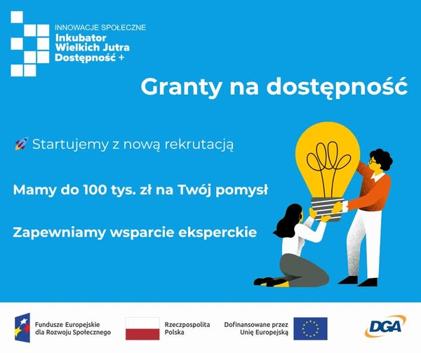 Po lewej stronie na górze logo Inkubatora Wielkich Jutra. Po prawej stronie znajduje się grafika przedstawiające 2 osoby trzymające żarówkę. Teksty: Granty na dostępność. Startujemy z nową rekrutacją. Mamy do 100 tys. zł na Twój pomysł. Zapewniamy wsparcie eksperckie. Na dole znajdują się logotypy: Fundusze Europejskie dla Rozwoju Społecznego, Rzeczpospolita Polska, Dofinansowane przez Unię Europejską, DGA.